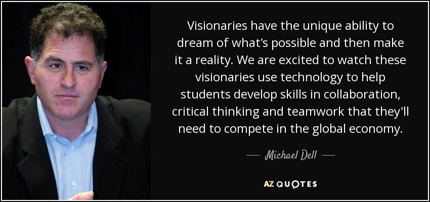 Visionaries have the unique ability to dream of what's possible and then make it a reality. We are excited to watch these visionaries use technology to help students develop skills in collaboration, critical thinking and teamwork that they'll need to compete in the global economy. - Michael Dell