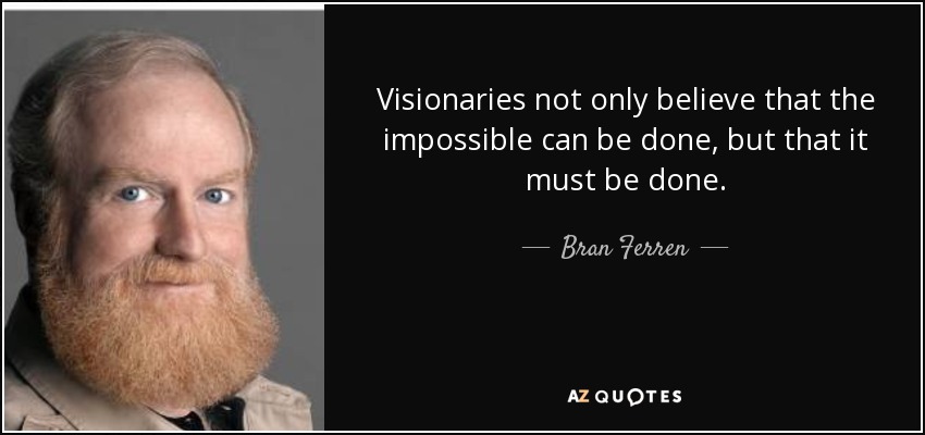 Visionaries not only believe that the impossible can be done, but that it must be done. - Bran Ferren