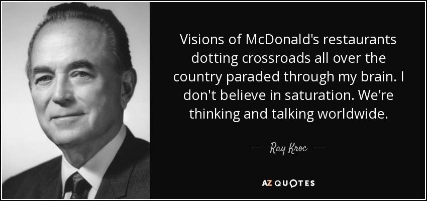 Visions of McDonald's restaurants dotting crossroads all over the country paraded through my brain. I don't believe in saturation. We're thinking and talking worldwide. - Ray Kroc