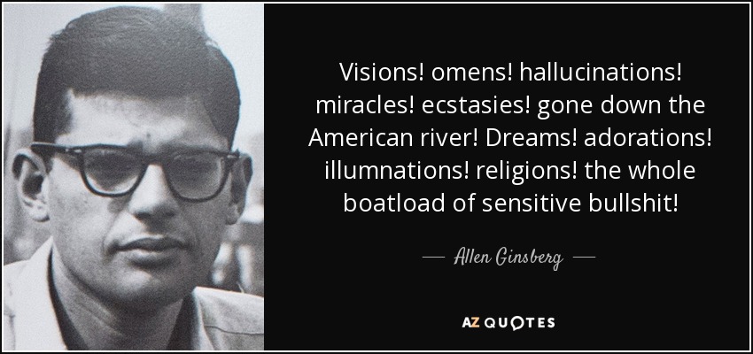 Visions! omens! hallucinations! miracles! ecstasies! gone down the American river! Dreams! adorations! illumnations! religions! the whole boatload of sensitive bullshit! - Allen Ginsberg