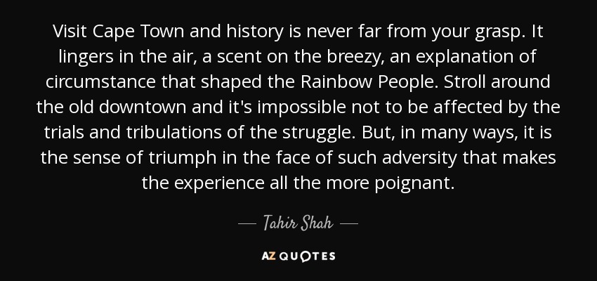 Visit Cape Town and history is never far from your grasp. It lingers in the air, a scent on the breezy, an explanation of circumstance that shaped the Rainbow People. Stroll around the old downtown and it's impossible not to be affected by the trials and tribulations of the struggle. But, in many ways, it is the sense of triumph in the face of such adversity that makes the experience all the more poignant. - Tahir Shah