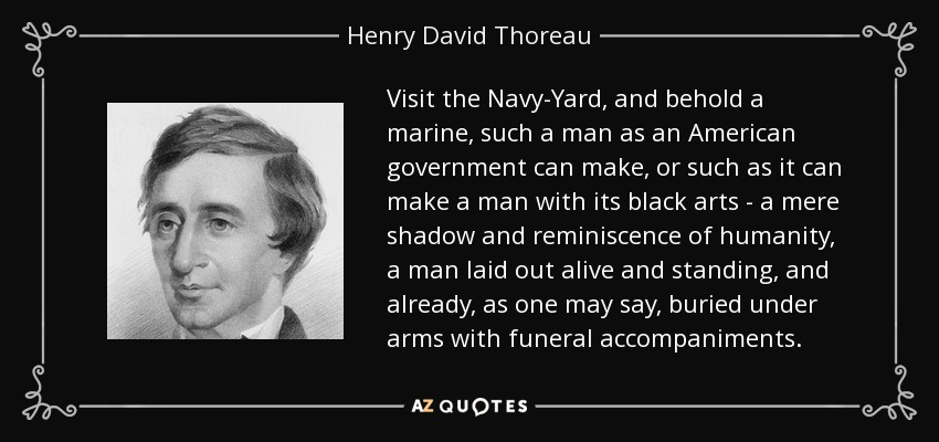 Visit the Navy-Yard, and behold a marine, such a man as an American government can make, or such as it can make a man with its black arts - a mere shadow and reminiscence of humanity, a man laid out alive and standing, and already, as one may say, buried under arms with funeral accompaniments. - Henry David Thoreau