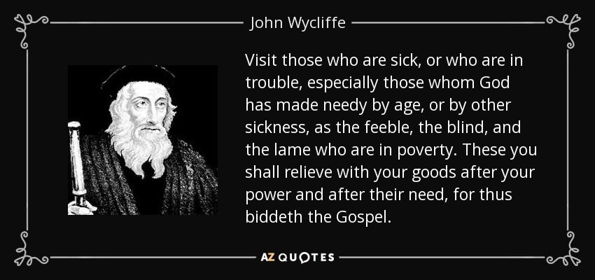 Visit those who are sick, or who are in trouble, especially those whom God has made needy by age, or by other sickness, as the feeble, the blind, and the lame who are in poverty. These you shall relieve with your goods after your power and after their need, for thus biddeth the Gospel. - John Wycliffe