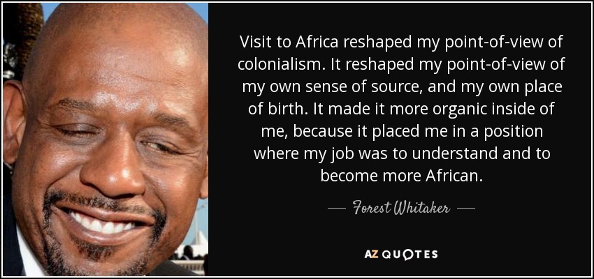 Visit to Africa reshaped my point-of-view of colonialism. It reshaped my point-of-view of my own sense of source, and my own place of birth. It made it more organic inside of me, because it placed me in a position where my job was to understand and to become more African. - Forest Whitaker