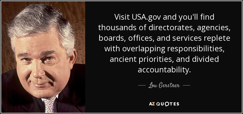 Visit USA.gov and you'll find thousands of directorates, agencies, boards, offices, and services replete with overlapping responsibilities, ancient priorities, and divided accountability. - Lou Gerstner