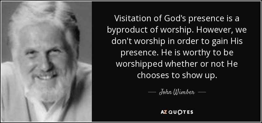 Visitation of God's presence is a byproduct of worship. However, we don't worship in order to gain His presence. He is worthy to be worshipped whether or not He chooses to show up. - John Wimber