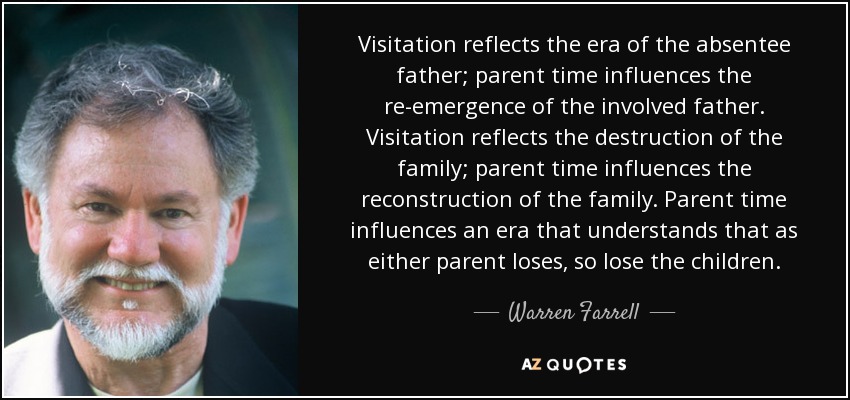 Visitation reflects the era of the absentee father; parent time influences the re-emergence of the involved father. Visitation reflects the destruction of the family; parent time influences the reconstruction of the family. Parent time influences an era that understands that as either parent loses, so lose the children. - Warren Farrell