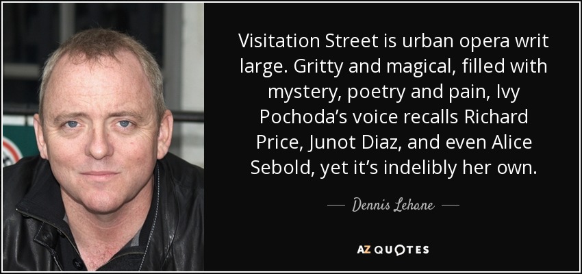 Visitation Street is urban opera writ large. Gritty and magical, filled with mystery, poetry and pain, Ivy Pochoda’s voice recalls Richard Price, Junot Diaz, and even Alice Sebold, yet it’s indelibly her own. - Dennis Lehane