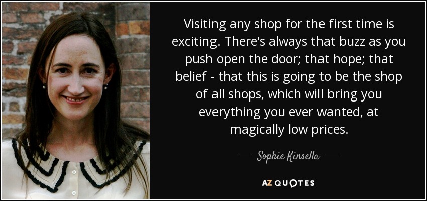 Visiting any shop for the first time is exciting. There's always that buzz as you push open the door; that hope; that belief - that this is going to be the shop of all shops, which will bring you everything you ever wanted, at magically low prices. - Sophie Kinsella