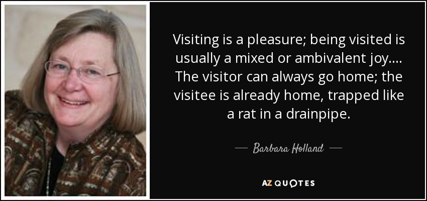 Visiting is a pleasure; being visited is usually a mixed or ambivalent joy. ... The visitor can always go home; the visitee is already home, trapped like a rat in a drainpipe. - Barbara Holland