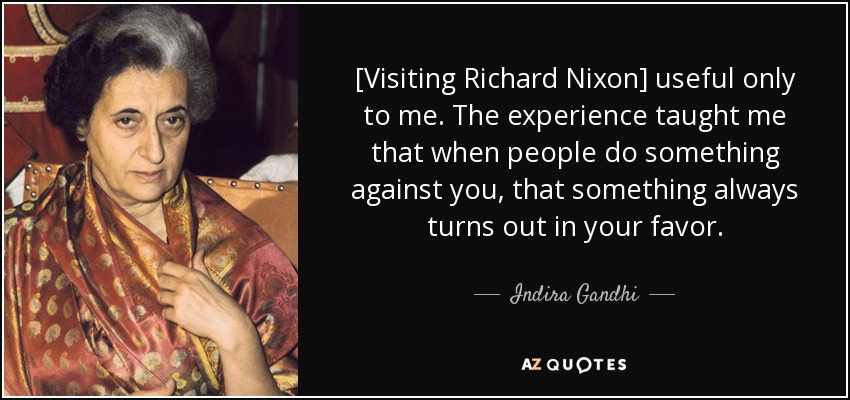 [Visiting Richard Nixon] useful only to me. The experience taught me that when people do something against you, that something always turns out in your favor. - Indira Gandhi