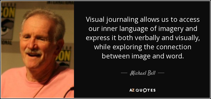 Visual journaling allows us to access our inner language of imagery and express it both verbally and visually, while exploring the connection between image and word. - Michael Bell