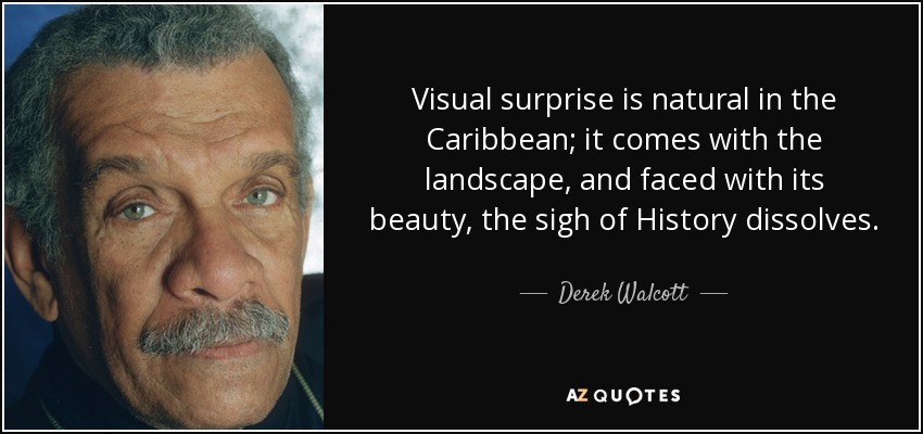 Visual surprise is natural in the Caribbean; it comes with the landscape, and faced with its beauty, the sigh of History dissolves. - Derek Walcott