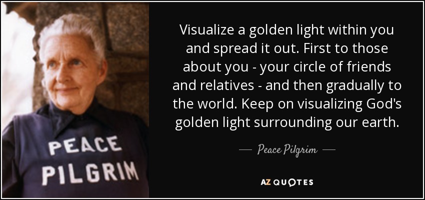 Visualize a golden light within you and spread it out. First to those about you - your circle of friends and relatives - and then gradually to the world. Keep on visualizing God's golden light surrounding our earth. - Peace Pilgrim