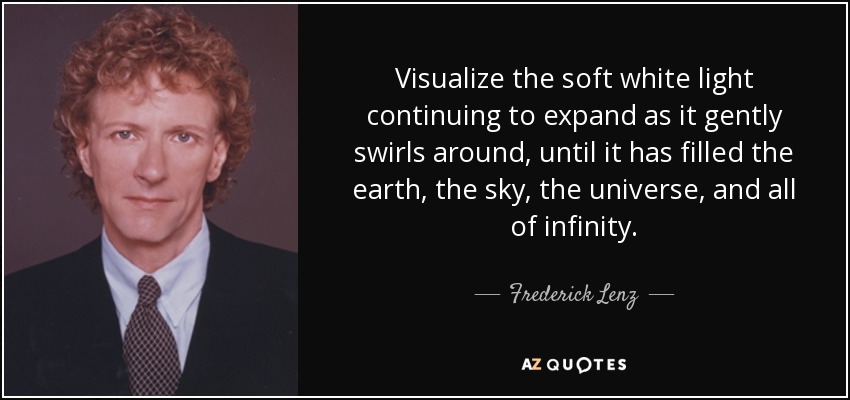 Visualize the soft white light continuing to expand as it gently swirls around, until it has filled the earth, the sky, the universe, and all of infinity. - Frederick Lenz