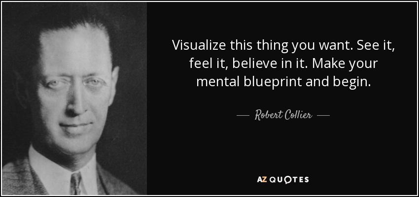 Visualize this thing you want. See it, feel it, believe in it. Make your mental blueprint and begin. - Robert Collier