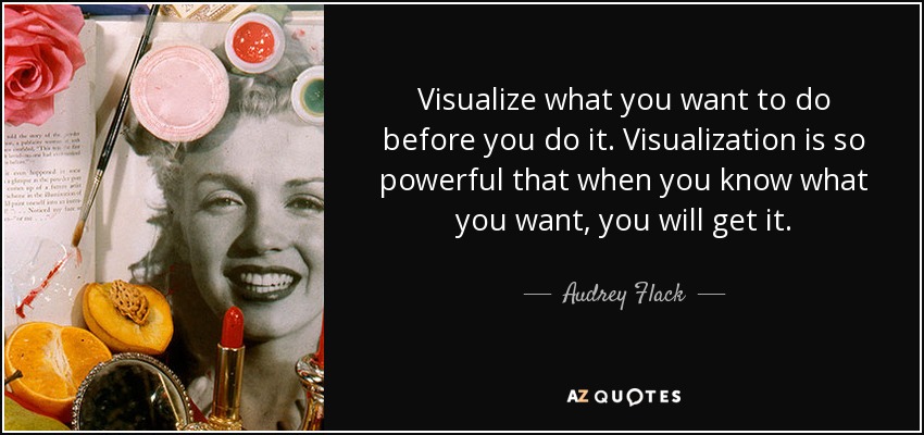 Visualize what you want to do before you do it. Visualization is so powerful that when you know what you want, you will get it. - Audrey Flack