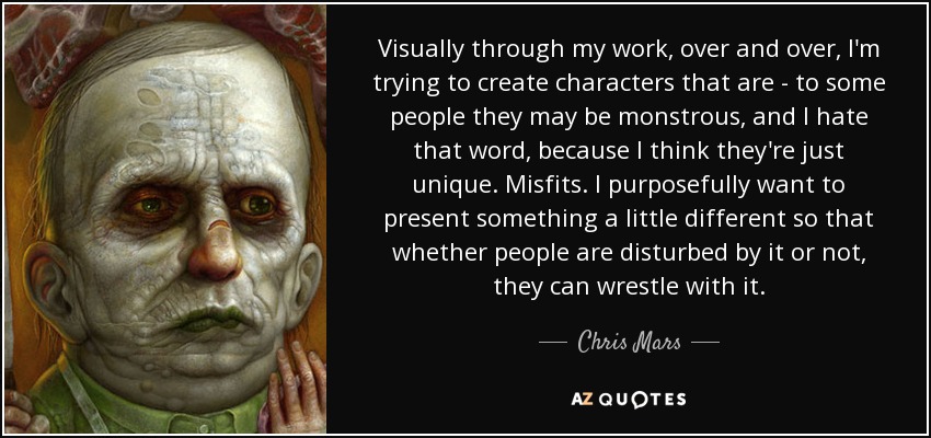 Visually through my work, over and over, I'm trying to create characters that are - to some people they may be monstrous, and I hate that word, because I think they're just unique. Misfits. I purposefully want to present something a little different so that whether people are disturbed by it or not, they can wrestle with it. - Chris Mars
