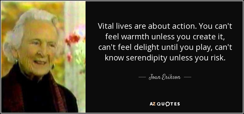 Vital lives are about action. You can't feel warmth unless you create it, can't feel delight until you play, can't know serendipity unless you risk. - Joan Erikson