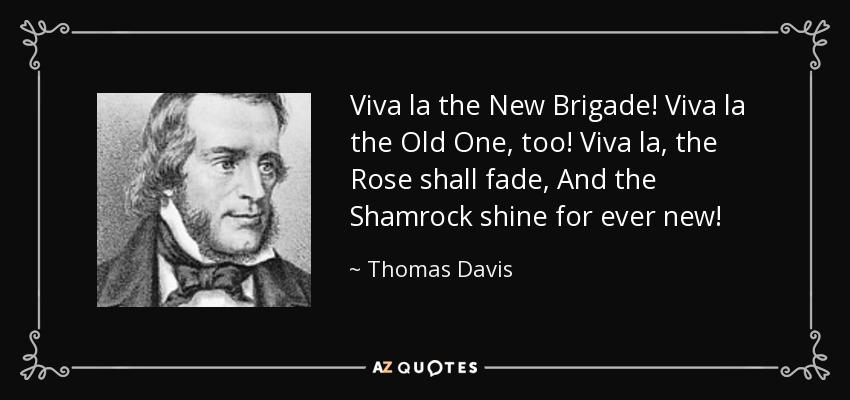 Viva la the New Brigade! Viva la the Old One, too! Viva la, the Rose shall fade, And the Shamrock shine for ever new! - Thomas Davis