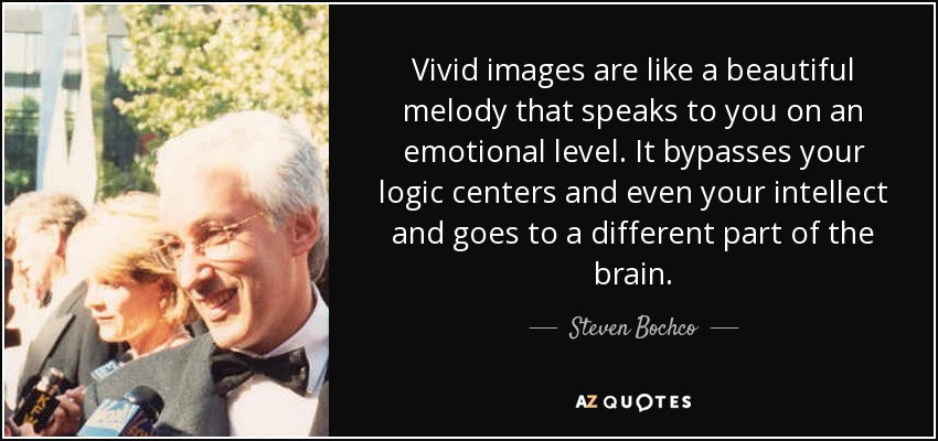 Vivid images are like a beautiful melody that speaks to you on an emotional level. It bypasses your logic centers and even your intellect and goes to a different part of the brain. - Steven Bochco