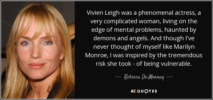 Vivien Leigh was a phenomenal actress, a very complicated woman, living on the edge of mental problems, haunted by demons and angels. And though I've never thought of myself like Marilyn Monroe, I was inspired by the tremendous risk she took - of being vulnerable. - Rebecca De Mornay