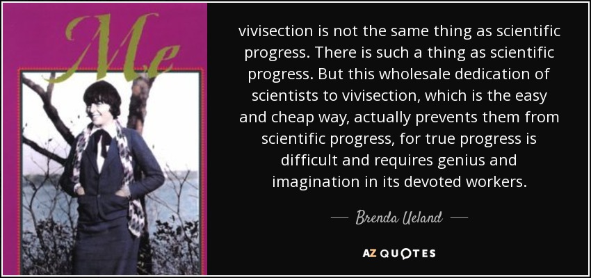 vivisection is not the same thing as scientific progress. There is such a thing as scientific progress. But this wholesale dedication of scientists to vivisection, which is the easy and cheap way, actually prevents them from scientific progress, for true progress is difficult and requires genius and imagination in its devoted workers. - Brenda Ueland