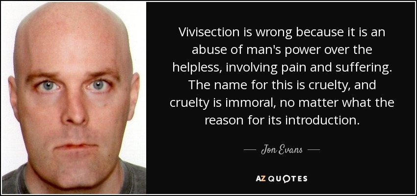 Vivisection is wrong because it is an abuse of man's power over the helpless, involving pain and suffering. The name for this is cruelty, and cruelty is immoral, no matter what the reason for its introduction. - Jon Evans