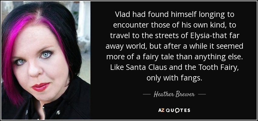 Vlad had found himself longing to encounter those of his own kind, to travel to the streets of Elysia-that far away world, but after a while it seemed more of a fairy tale than anything else. Like Santa Claus and the Tooth Fairy, only with fangs. - Heather Brewer