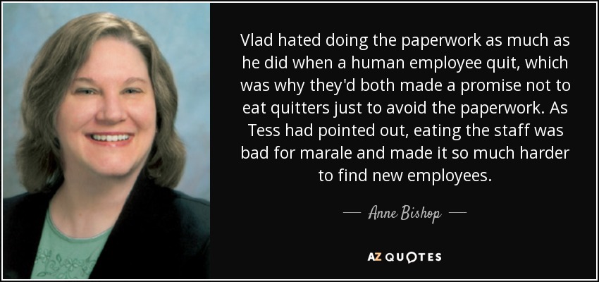 Vlad hated doing the paperwork as much as he did when a human employee quit, which was why they'd both made a promise not to eat quitters just to avoid the paperwork. As Tess had pointed out, eating the staff was bad for marale and made it so much harder to find new employees. - Anne Bishop