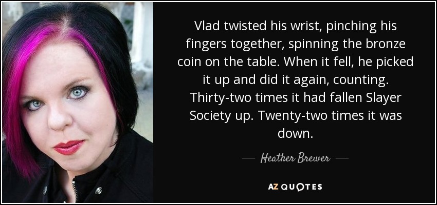 Vlad twisted his wrist, pinching his fingers together, spinning the bronze coin on the table. When it fell, he picked it up and did it again, counting. Thirty-two times it had fallen Slayer Society up. Twenty-two times it was down. - Heather Brewer