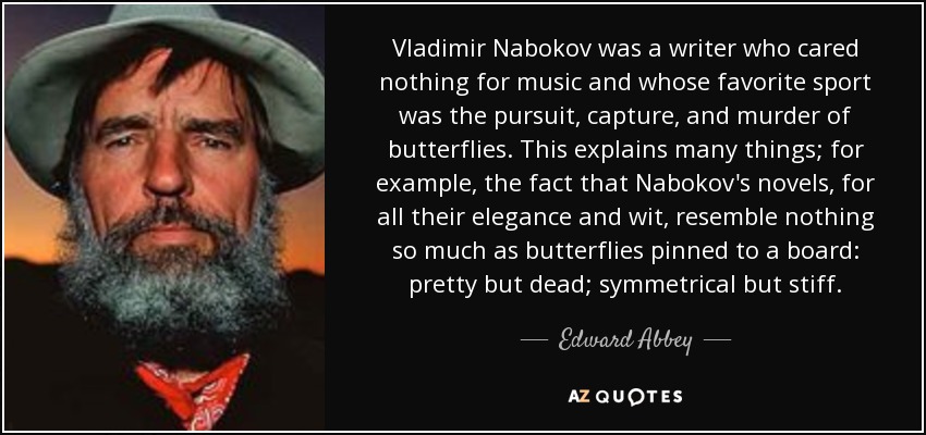 Vladimir Nabokov was a writer who cared nothing for music and whose favorite sport was the pursuit, capture, and murder of butterflies. This explains many things; for example, the fact that Nabokov's novels, for all their elegance and wit, resemble nothing so much as butterflies pinned to a board: pretty but dead; symmetrical but stiff. - Edward Abbey