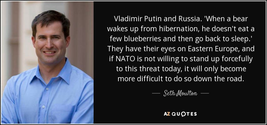 Vladimir Putin and Russia. 'When a bear wakes up from hibernation, he doesn't eat a few blueberries and then go back to sleep.' They have their eyes on Eastern Europe, and if NATO is not willing to stand up forcefully to this threat today, it will only become more difficult to do so down the road. - Seth Moulton