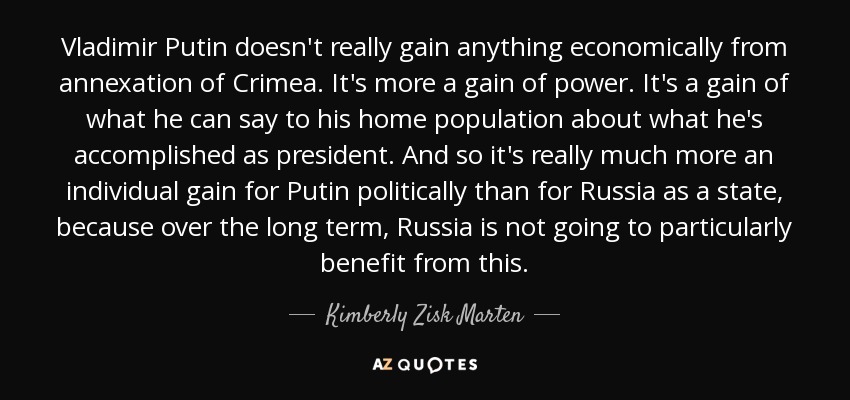 Vladimir Putin doesn't really gain anything economically from annexation of Crimea. It's more a gain of power. It's a gain of what he can say to his home population about what he's accomplished as president. And so it's really much more an individual gain for Putin politically than for Russia as a state, because over the long term, Russia is not going to particularly benefit from this. - Kimberly Zisk Marten