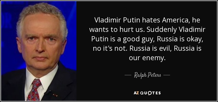 Vladimir Putin hates America, he wants to hurt us. Suddenly Vladimir Putin is a good guy, Russia is okay, no it's not. Russia is evil, Russia is our enemy. - Ralph Peters