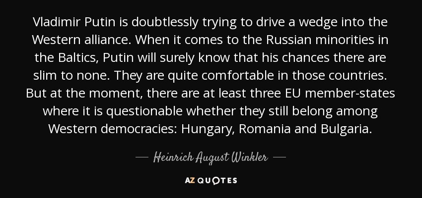 Vladimir Putin is doubtlessly trying to drive a wedge into the Western alliance. When it comes to the Russian minorities in the Baltics, Putin will surely know that his chances there are slim to none. They are quite comfortable in those countries. But at the moment, there are at least three EU member-states where it is questionable whether they still belong among Western democracies: Hungary, Romania and Bulgaria. - Heinrich August Winkler