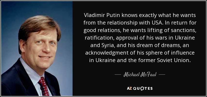 Vladimir Putin knows exactly what he wants from the relationship with USA. In return for good relations, he wants lifting of sanctions, ratification, approval of his wars in Ukraine and Syria, and his dream of dreams, an acknowledgment of his sphere of influence in Ukraine and the former Soviet Union. - Michael McFaul