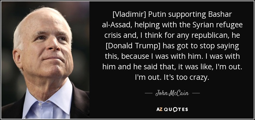 [Vladimir] Putin supporting Bashar al-Assad, helping with the Syrian refugee crisis and, I think for any republican, he [Donald Trump] has got to stop saying this, because I was with him. I was with him and he said that, it was like, I'm out. I'm out. It's too crazy. - John McCain