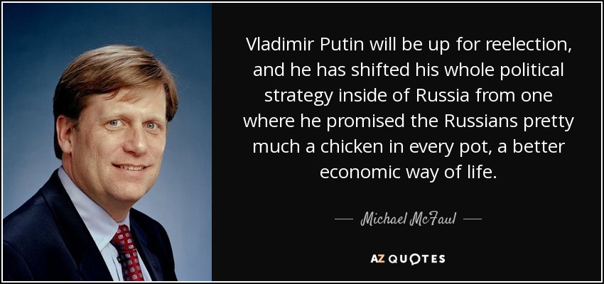 Vladimir Putin will be up for reelection, and he has shifted his whole political strategy inside of Russia from one where he promised the Russians pretty much a chicken in every pot, a better economic way of life. - Michael McFaul