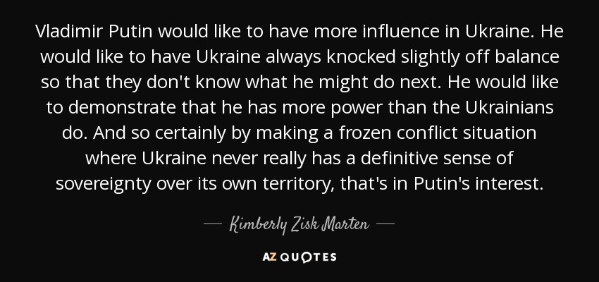 Vladimir Putin would like to have more influence in Ukraine. He would like to have Ukraine always knocked slightly off balance so that they don't know what he might do next. He would like to demonstrate that he has more power than the Ukrainians do. And so certainly by making a frozen conflict situation where Ukraine never really has a definitive sense of sovereignty over its own territory, that's in Putin's interest. - Kimberly Zisk Marten