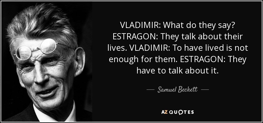 VLADIMIR: What do they say? ESTRAGON: They talk about their lives. VLADIMIR: To have lived is not enough for them. ESTRAGON: They have to talk about it. - Samuel Beckett