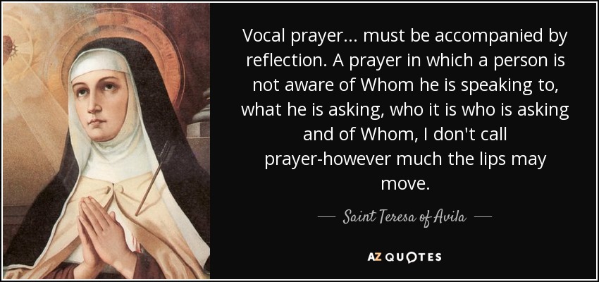 Vocal prayer . . . must be accompanied by reflection. A prayer in which a person is not aware of Whom he is speaking to, what he is asking, who it is who is asking and of Whom, I don't call prayer-however much the lips may move. - Teresa of Avila