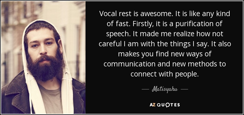 Vocal rest is awesome. It is like any kind of fast. Firstly, it is a purification of speech. It made me realize how not careful I am with the things I say. It also makes you find new ways of communication and new methods to connect with people. - Matisyahu