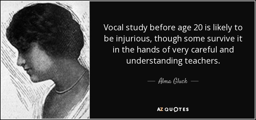 Vocal study before age 20 is likely to be injurious, though some survive it in the hands of very careful and understanding teachers. - Alma Gluck