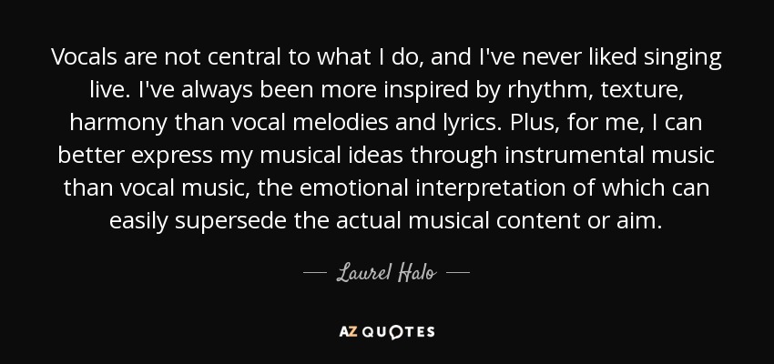 Vocals are not central to what I do, and I've never liked singing live. I've always been more inspired by rhythm, texture, harmony than vocal melodies and lyrics. Plus, for me, I can better express my musical ideas through instrumental music than vocal music, the emotional interpretation of which can easily supersede the actual musical content or aim. - Laurel Halo