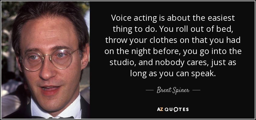 Voice acting is about the easiest thing to do. You roll out of bed, throw your clothes on that you had on the night before, you go into the studio, and nobody cares, just as long as you can speak. - Brent Spiner