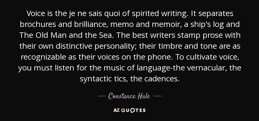 Voice is the je ne sais quoi of spirited writing. It separates brochures and brilliance, memo and memoir, a ship's log and The Old Man and the Sea. The best writers stamp prose with their own distinctive personality; their timbre and tone are as recognizable as their voices on the phone. To cultivate voice, you must listen for the music of language-the vernacular, the syntactic tics, the cadences. - Constance Hale
