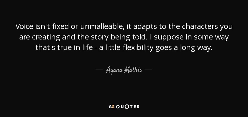 Voice isn't fixed or unmalleable, it adapts to the characters you are creating and the story being told. I suppose in some way that's true in life - a little flexibility goes a long way. - Ayana Mathis