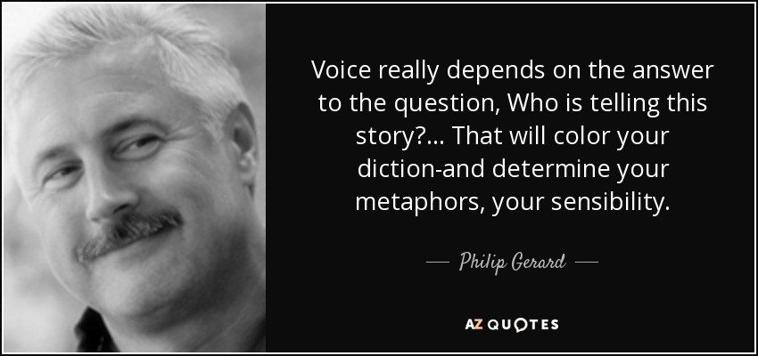 Voice really depends on the answer to the question, Who is telling this story? . . . That will color your diction-and determine your metaphors, your sensibility. - Philip Gerard