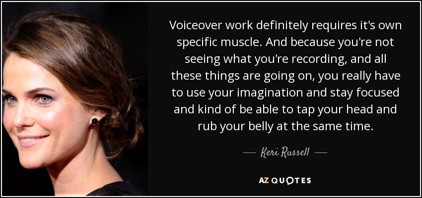 Voiceover work definitely requires it's own specific muscle. And because you're not seeing what you're recording, and all these things are going on, you really have to use your imagination and stay focused and kind of be able to tap your head and rub your belly at the same time. - Keri Russell